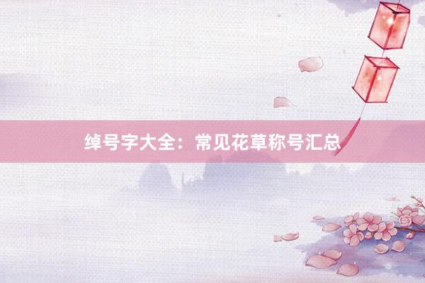 绰号字大全：常见花草称号汇总
